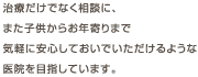 治療だけでなく相談に、また子供からお年寄りまで気軽に安心しておいでいただけるような医院を目指しています。